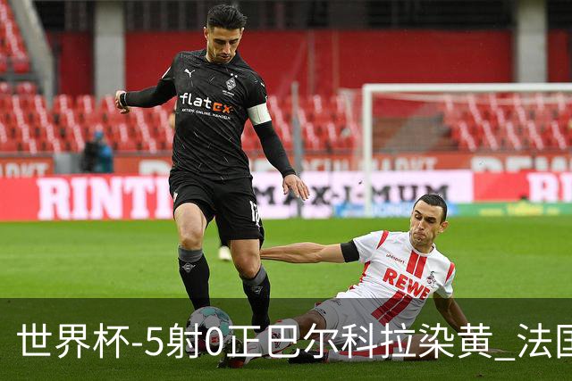 世界杯-5射0正巴尔科拉染黄 法国队半场暂0-0巴拉圭